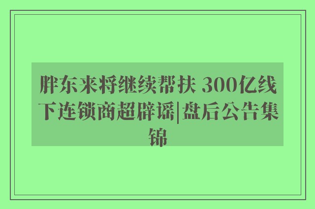 胖东来将继续帮扶 300亿线下连锁商超辟谣|盘后公告集锦