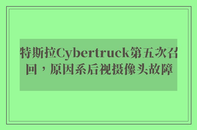 特斯拉Cybertruck第五次召回，原因系后视摄像头故障