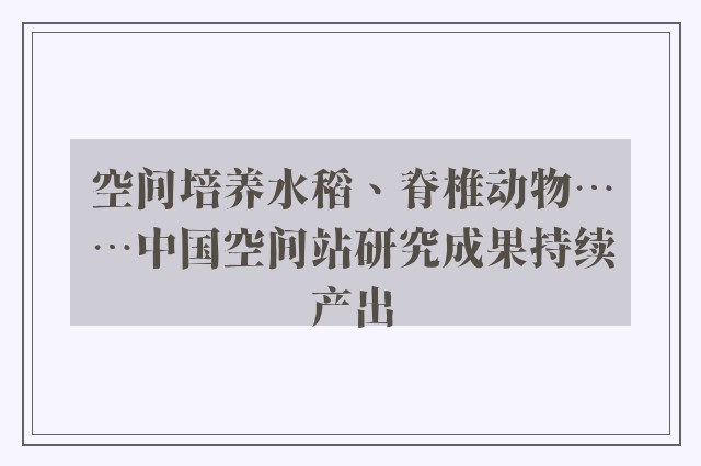 空间培养水稻、脊椎动物……中国空间站研究成果持续产出