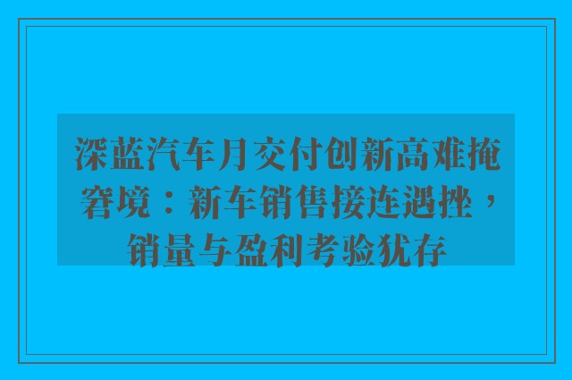 深蓝汽车月交付创新高难掩窘境：新车销售接连遇挫，销量与盈利考验犹存