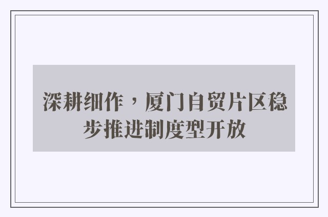 深耕细作，厦门自贸片区稳步推进制度型开放