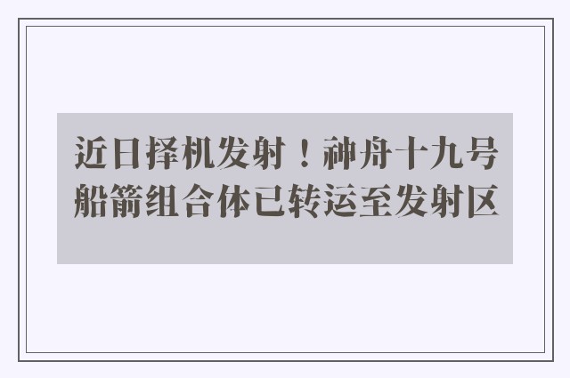 近日择机发射！神舟十九号船箭组合体已转运至发射区